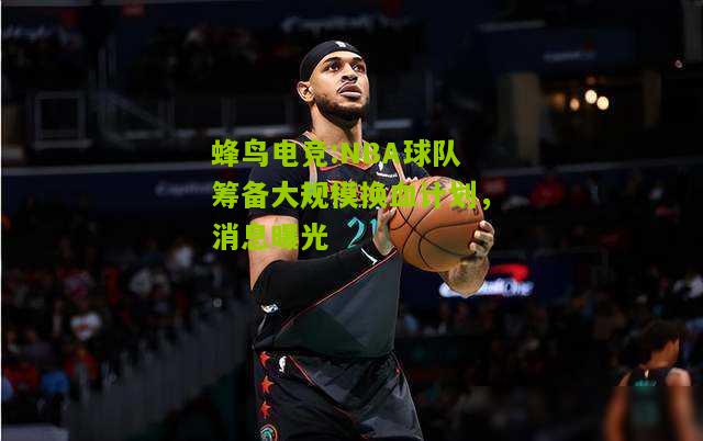 NBA球队筹备大规模换血计划，消息曝光